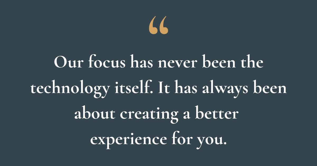 Our focus has never been the technology itself. It has always been about creating a better experience for you.